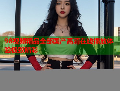98视频精品全部国产高清在线播放体验极致精彩  第1张