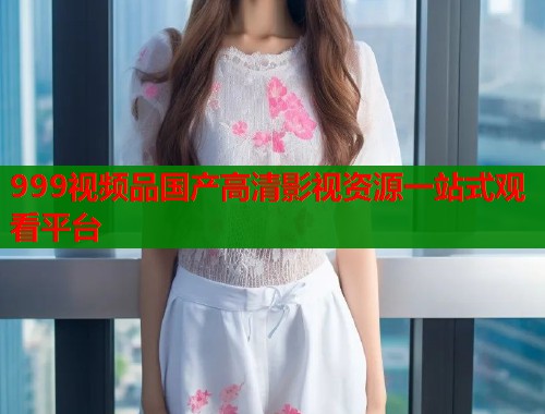 999视频品国产高清影视资源一站式观看平台  第1张
