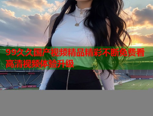 99久久国产视频精品精彩不断免费看高清视频体验升级  第1张
