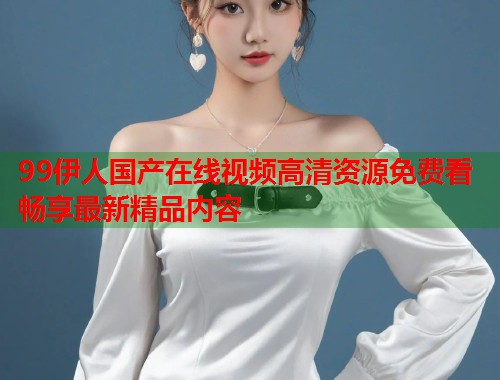 99伊人国产在线视频高清资源免费看畅享最新精品内容  第1张