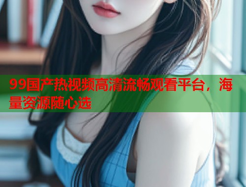 99国产热视频高清流畅观看平台，海量资源随心选  第2张