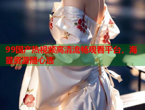 99国产热视频高清流畅观看平台，海量资源随心选  第1张