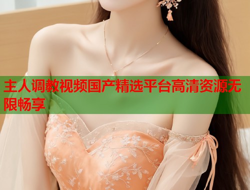主人调教视频国产精选平台高清资源无限畅享  第1张