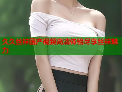 久久丝袜国产视频高清体验尽享丝袜魅力  第1张
