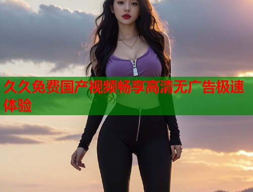 久久免费国产视频畅享高清无广告极速体验  第1张