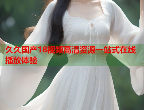 久久国产18视频高清资源一站式在线播放体验  第1张