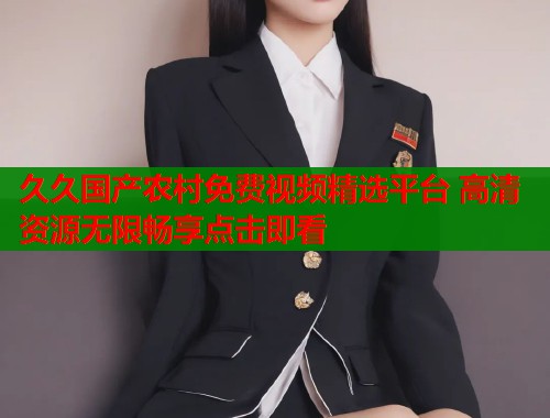 久久国产农村免费视频精选平台 高清资源无限畅享点击即看  第1张
