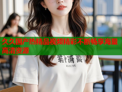 久久国产热精品视频精彩不断畅享海量高清资源  第1张