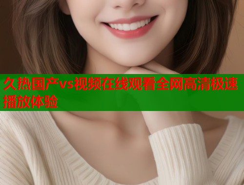 久热国产vs视频在线观看全网高清极速播放体验  第1张