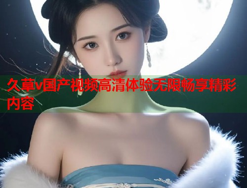 久草v国产视频高清体验无限畅享精彩内容  第1张