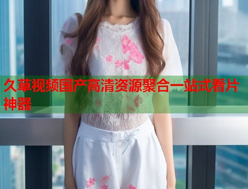 久草视频国产高清资源聚合一站式看片神器  第2张