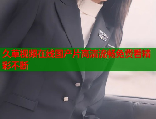 久草视频在线国产片高清流畅免费看精彩不断  第1张