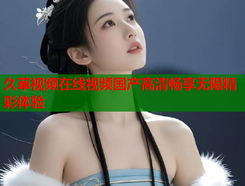 久草视频在线视频国产高清畅享无限精彩体验  第1张