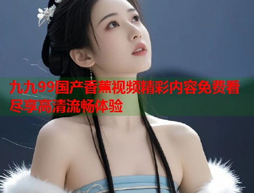 九九99国产香蕉视频精彩内容免费看尽享高清流畅体验  第1张