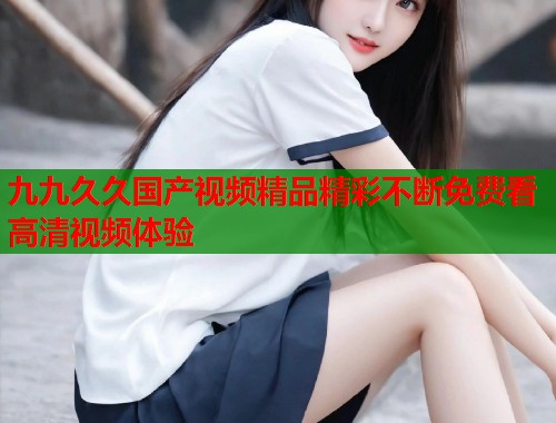 九九久久国产视频精品精彩不断免费看高清视频体验  第1张