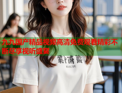 九九国产精品视频高清免费观看精彩不断尽享视听盛宴  第2张