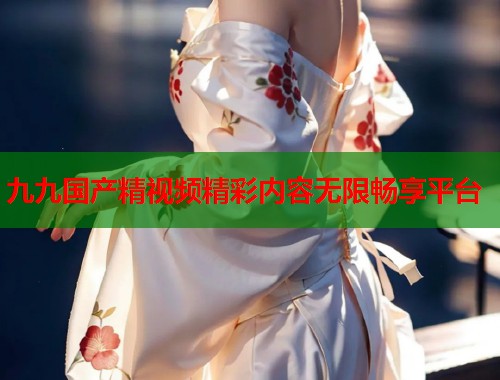 九九国产精视频精彩内容无限畅享平台  第1张