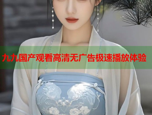 九九国产观看高清无广告极速播放体验  第1张