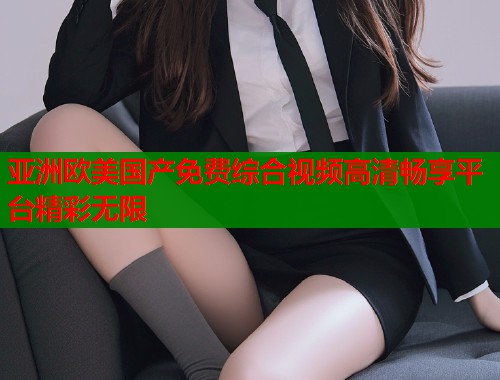 亚洲欧美国产免费综合视频高清畅享平台精彩无限  第1张