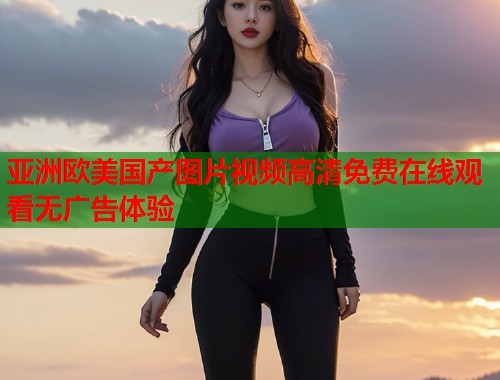 亚洲欧美国产图片视频高清免费在线观看无广告体验  第1张