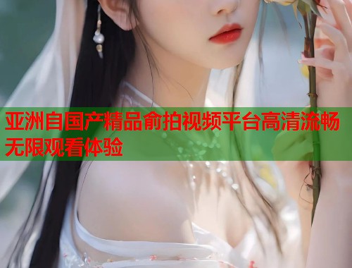 亚洲自国产精品俞拍视频平台高清流畅无限观看体验  第1张