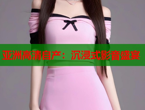 亚洲高清自产：沉浸式影音盛宴  第1张