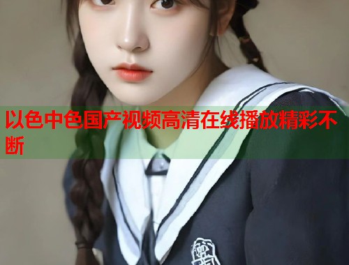 以色中色国产视频高清在线播放精彩不断  第1张
