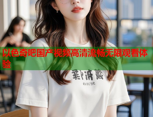 以色奇吧国产视频高清流畅无限观看体验  第2张