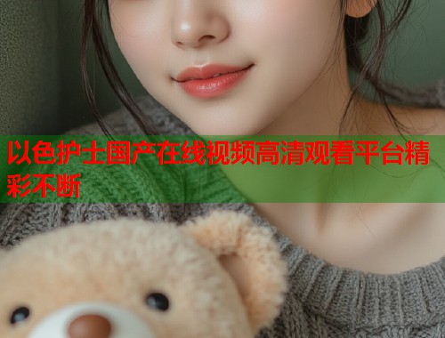 以色护士国产在线视频高清观看平台精彩不断  第1张