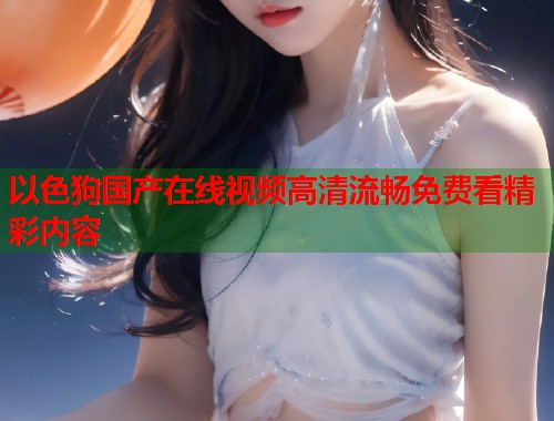 以色狗国产在线视频高清流畅免费看精彩内容  第1张