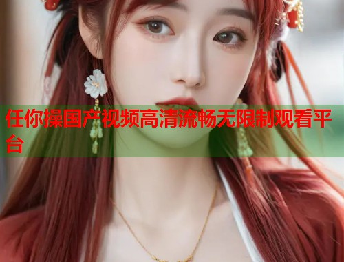 任你操国产视频高清流畅无限制观看平台  第1张