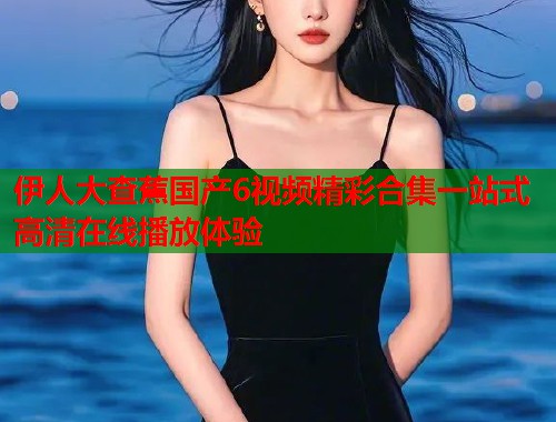 伊人大查蕉国产6视频精彩合集一站式高清在线播放体验  第1张