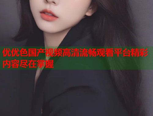 优优色国产视频高清流畅观看平台精彩内容尽在掌握  第1张