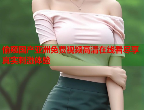 偷窥国产亚洲免费视频高清在线看尽享真实刺激体验  第2张