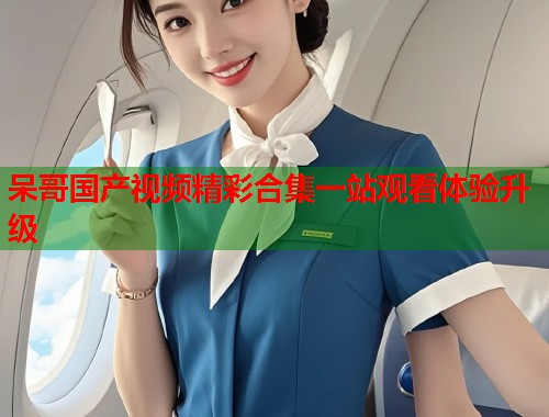 呆哥国产视频精彩合集一站观看体验升级  第1张