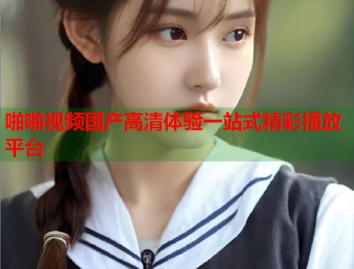 啪啪视频国产高清体验一站式精彩播放平台  第1张