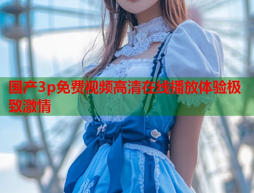 国产3p免费视频高清在线播放体验极致激情  第1张