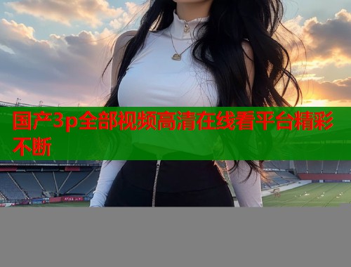 国产3p全部视频高清在线看平台精彩不断  第1张