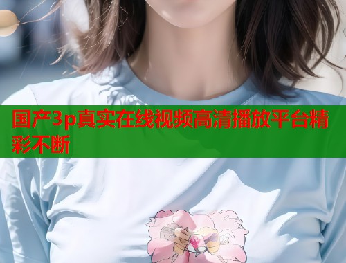 国产3p真实在线视频高清播放平台精彩不断  第1张