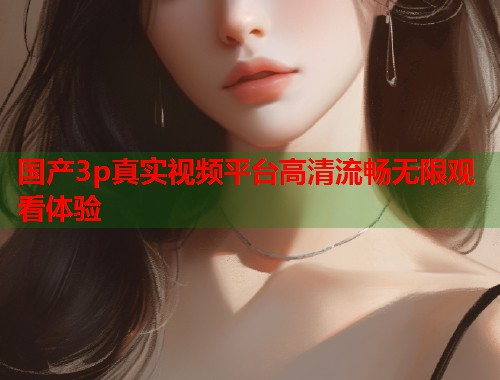 国产3p真实视频平台高清流畅无限观看体验  第1张