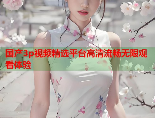 国产3p视频精选平台高清流畅无限观看体验  第1张