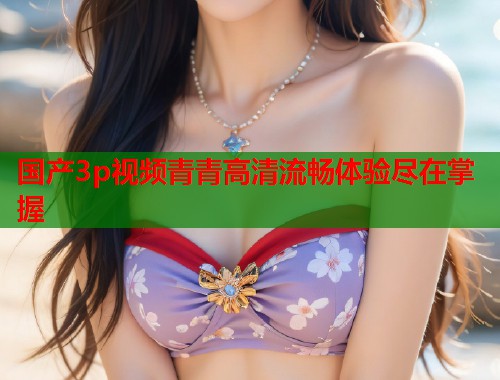 国产3p视频青青高清流畅体验尽在掌握  第2张