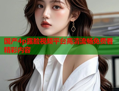 国产4p露脸视频平台高清流畅免费看精彩内容  第1张