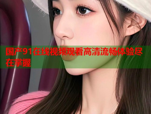 国产91在线视频观看高清流畅体验尽在掌握  第1张