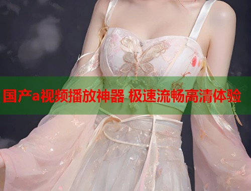 国产a视频播放神器 极速流畅高清体验  第1张