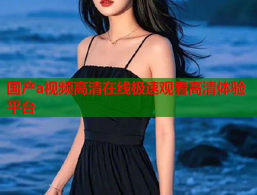 国产a视频高清在线极速观看高清体验平台  第1张
