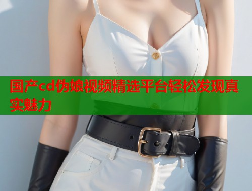 国产cd伪娘视频精选平台轻松发现真实魅力  第1张