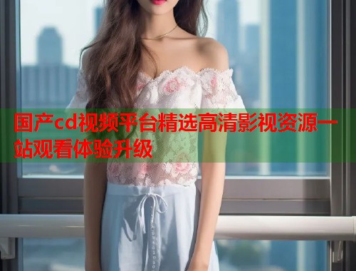 国产cd视频平台精选高清影视资源一站观看体验升级  第1张