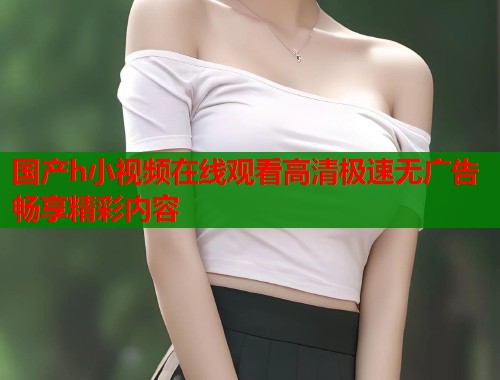 国产h小视频在线观看高清极速无广告畅享精彩内容  第1张