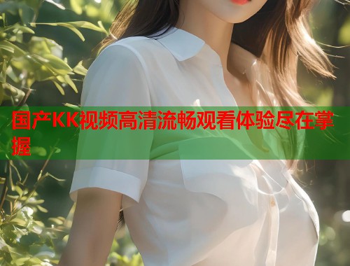 国产KK视频高清流畅观看体验尽在掌握  第2张